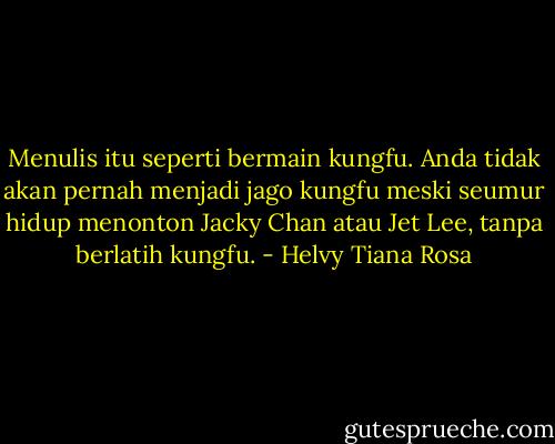 Menulis itu seperti bermain kungfu. Anda tidak akan pernah menjadi jago kungfu meski seumur hidup menonton Jacky Chan atau Jet Lee, tanpa berlatih kungfu. - Helvy Tiana Rosa
