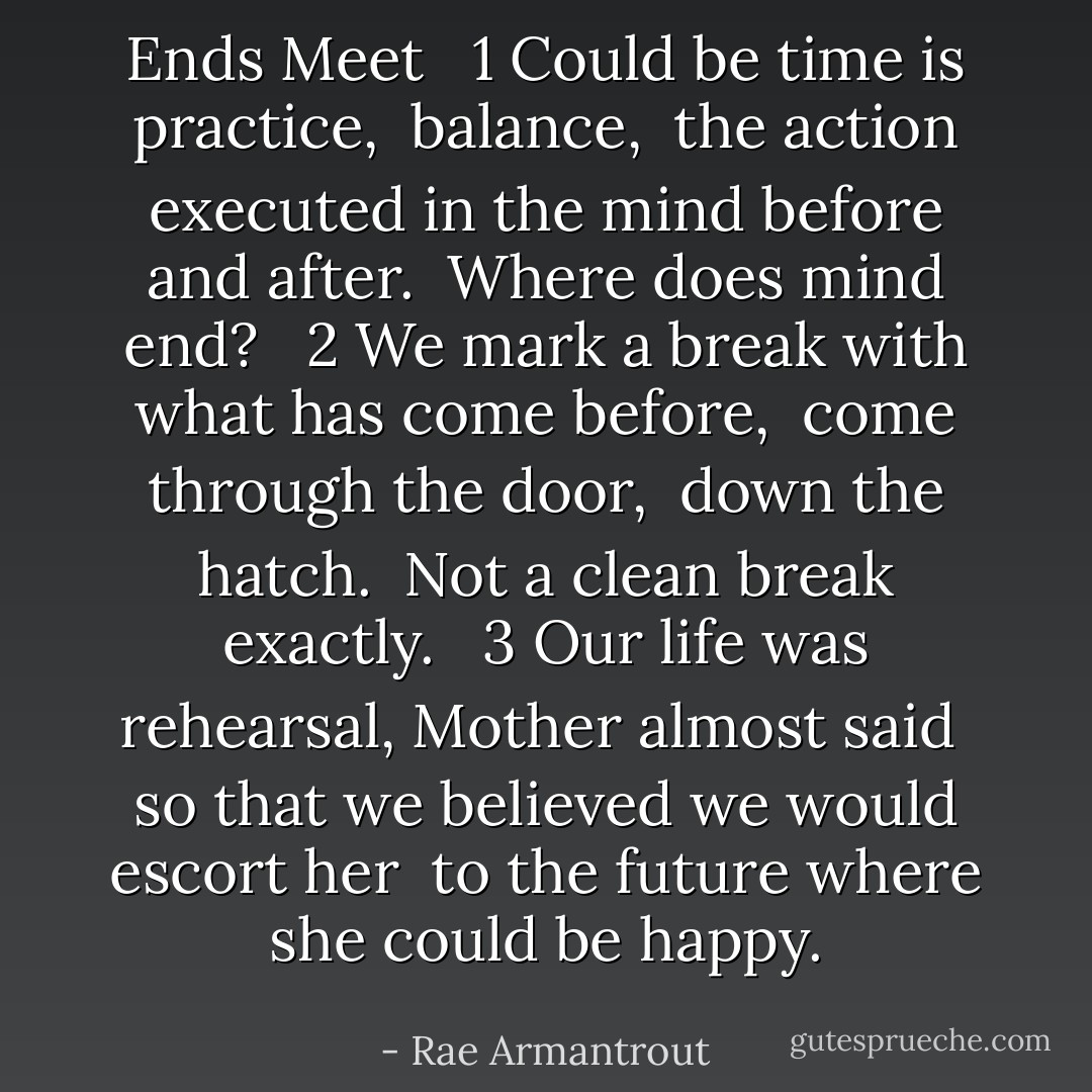 Ends Meet<br /><br /><br />1<br />Could be<br />time is practice,<br /><br />balance,<br /><br />the action<br />executed in the mind<br />before and after.<br /><br />Where does mind end?<br /><br /><br />2<br />We mark a break<br />with what has come before,<br /><br />come through the door,<br /><br />down the hatch.<br /><br />Not a <i>clean</i> break<br />exactly.<br /><br /><br />3<br />Our life was rehearsal,<br />Mother almost said<br /><br />so that we believed<br />we would escort her<br /><br />to the future<br />where she could be happy. - Rae Armantrout
