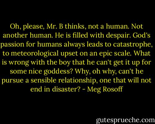 Oh, please, Mr. B thinks, not a human. Not another human. He is filled with despair. God's passion for humans always leads to catastrophe, to meteorological upset on an epic scale. What is wrong with the boy that he can't get it up for some nice goddess? Why, oh why, can't he pursue a sensible relationship, one that will not end in disaster? - Meg Rosoff