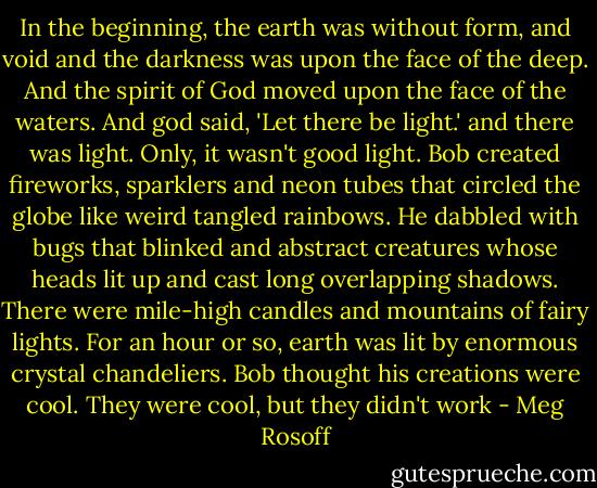 In the beginning, the earth was without form, and void and the darkness was upon the face of the deep. And the spirit of God moved upon the face of the waters. And god said, 'Let there be light.' and there was light. Only, it wasn't good light. Bob created fireworks, sparklers and neon tubes that circled the globe like weird tangled rainbows. He dabbled with bugs that blinked and abstract creatures whose heads lit up and cast long overlapping shadows. There were mile-high candles and mountains of fairy lights. For an hour or so, earth was lit by enormous crystal chandeliers. Bob thought his creations were cool. They were cool, but they didn't work - Meg Rosoff