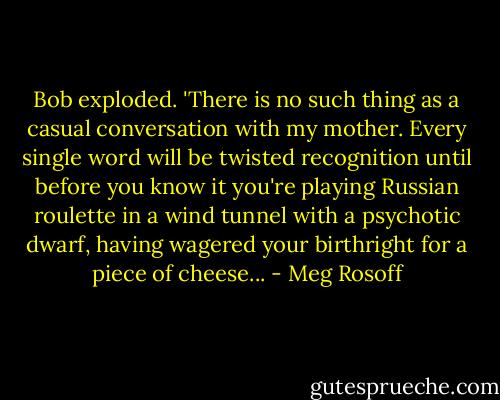 Bob exploded. 'There is no such thing as a casual conversation with my mother. Every single word will be twisted recognition until before you know it you're playing Russian roulette in a wind tunnel with a psychotic dwarf, having wagered your birthright for a piece of cheese... - Meg Rosoff