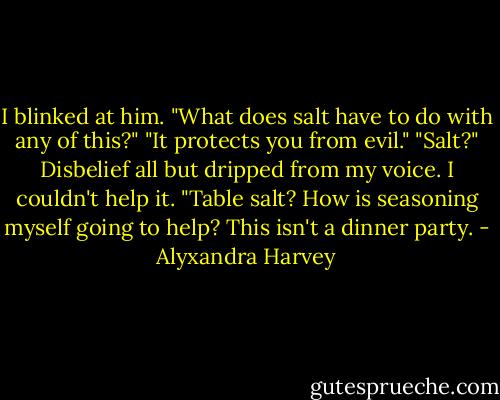 I blinked at him. "What does salt have to do with any of this?"<br />"It protects you from evil."<br />"Salt?" Disbelief all but dripped from my voice. I couldn't help it. "Table salt? How is seasoning myself going to help? This isn't a dinner party. - Alyxandra Harvey