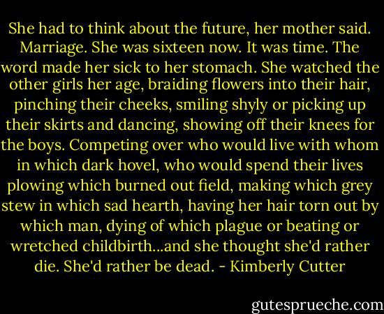 She had to think about the future, her mother said. Marriage. She was sixteen now. It was time. The word made her sick to her stomach. She watched the other girls her age, braiding flowers into their hair, pinching their cheeks, smiling shyly or picking up their skirts and dancing, showing off their knees for the boys. Competing over who would live with whom in which dark hovel, who would spend their lives plowing which burned out field, making which grey stew in which sad hearth, having her hair torn out by which man, dying of which plague or beating or wretched childbirth...and she thought she'd rather die. She'd rather be dead. - Kimberly Cutter