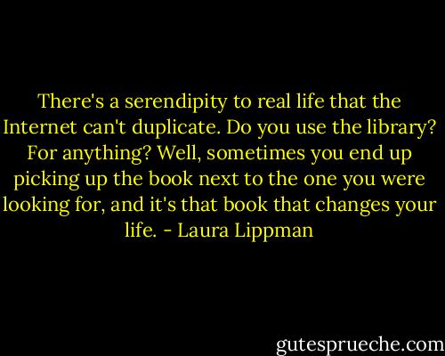 There's a serendipity to real life that the Internet can't duplicate. Do you use the library? For anything? Well, sometimes you end up picking up the book next to the one you were looking for, and it's that book that changes your life. - Laura Lippman