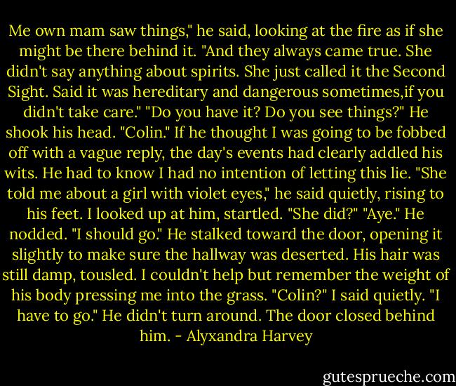 Me own mam saw things," he said, looking at the fire as if she might be there behind it. "And they always came true. She didn't say anything about spirits. She just called it the Second Sight. Said it was hereditary and dangerous sometimes,if you didn't take care."<br />"Do you have it? Do you see things?"<br />He shook his head.<br />"Colin." If he thought I was going to be fobbed off with a vague reply, the day's events had clearly addled his wits. He had to know I had no intention of letting this lie.<br />"She told me about a girl with violet eyes," he said quietly, rising to his feet.<br />I looked up at him, startled. "She did?"<br />"Aye." He nodded. "I should go." He stalked toward the door, opening it slightly to make sure the hallway was deserted. His hair was still damp, tousled. I couldn't help but remember the weight of his body pressing me into the grass.<br />"Colin?" I said quietly.<br />"I have to go." He didn't turn around.<br />The door closed behind him. - Alyxandra Harvey