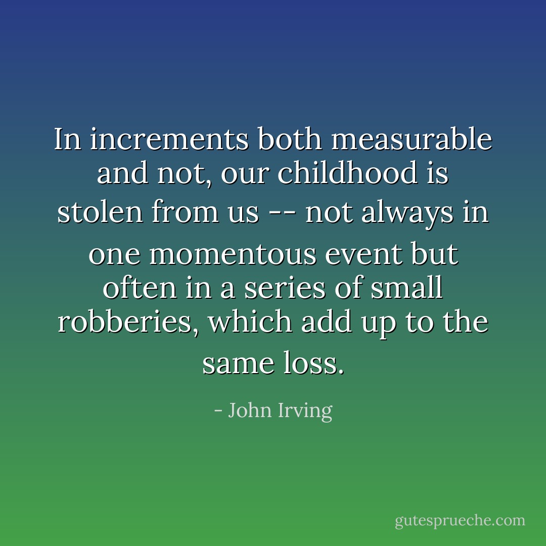 In increments both measurable and not, our childhood is stolen from us -- not always in one momentous event but often in a series of small robberies, which add up to the same loss. - John Irving