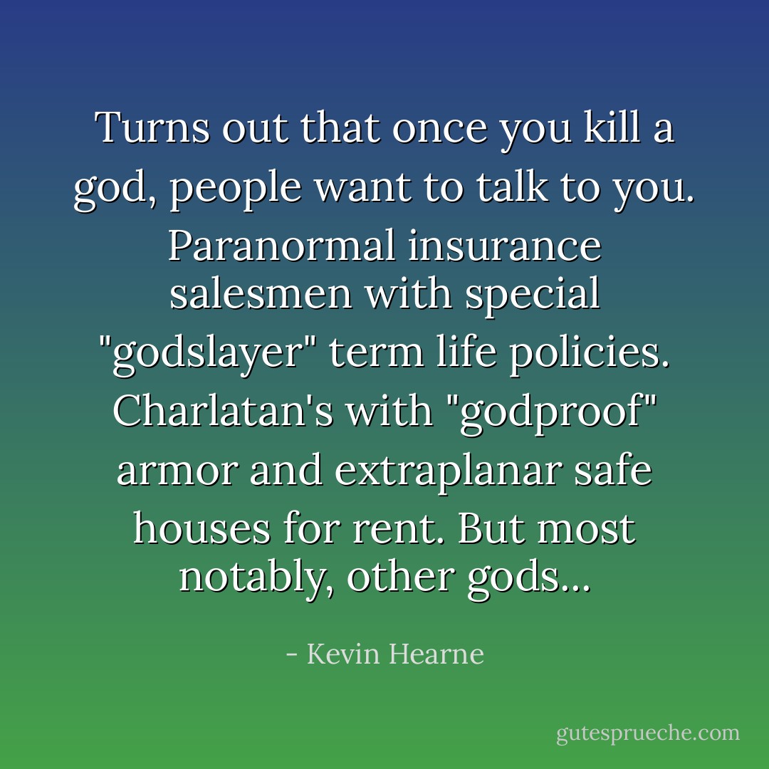 Turns out that once you kill a god, people want to talk to you. Paranormal insurance salesmen with special "godslayer" term life policies. Charlatan's with "godproof" armor and extraplanar safe houses for rent. But most notably, other gods... - Kevin Hearne