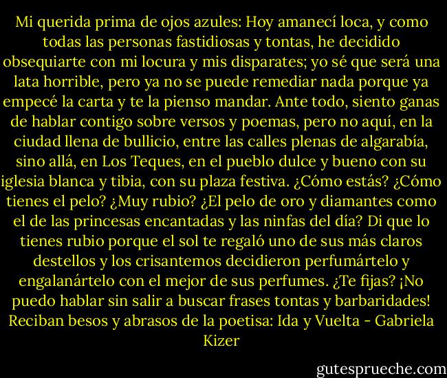 Mi querida prima de ojos azules:<br />Hoy amanecí loca, y como todas las personas fastidiosas y tontas, he decidido obsequiarte con mi locura y mis disparates; yo sé que será una lata horrible, pero ya no se puede remediar nada porque ya empecé la carta y te la pienso mandar.<br />Ante todo, siento ganas de hablar contigo sobre versos y poemas, pero no aquí, en la ciudad llena de bullicio, entre las calles plenas de algarabía, sino allá, en Los Teques, en el pueblo dulce y bueno con su iglesia blanca y tibia, con su plaza festiva.<br />¿Cómo estás? ¿Cómo tienes el pelo? ¿Muy rubio? ¿El pelo de oro y diamantes como el de las princesas encantadas y las ninfas del día? Di que lo tienes rubio porque el sol te regaló uno de sus más claros destellos y los crisantemos decidieron perfumártelo y engalanártelo con el mejor de sus perfumes. ¿Te fijas? ¡No puedo hablar sin salir a buscar frases tontas y barbaridades!<br />Reciban besos y abrasos de la poetisa:<br />Ida y Vuelta - Gabriela Kizer