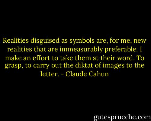 Realities disguised as symbols are, for me, new realities that are immeasurably preferable. I make an effort to take them at their word. To grasp, to carry out the diktat of images to the letter. - Claude Cahun