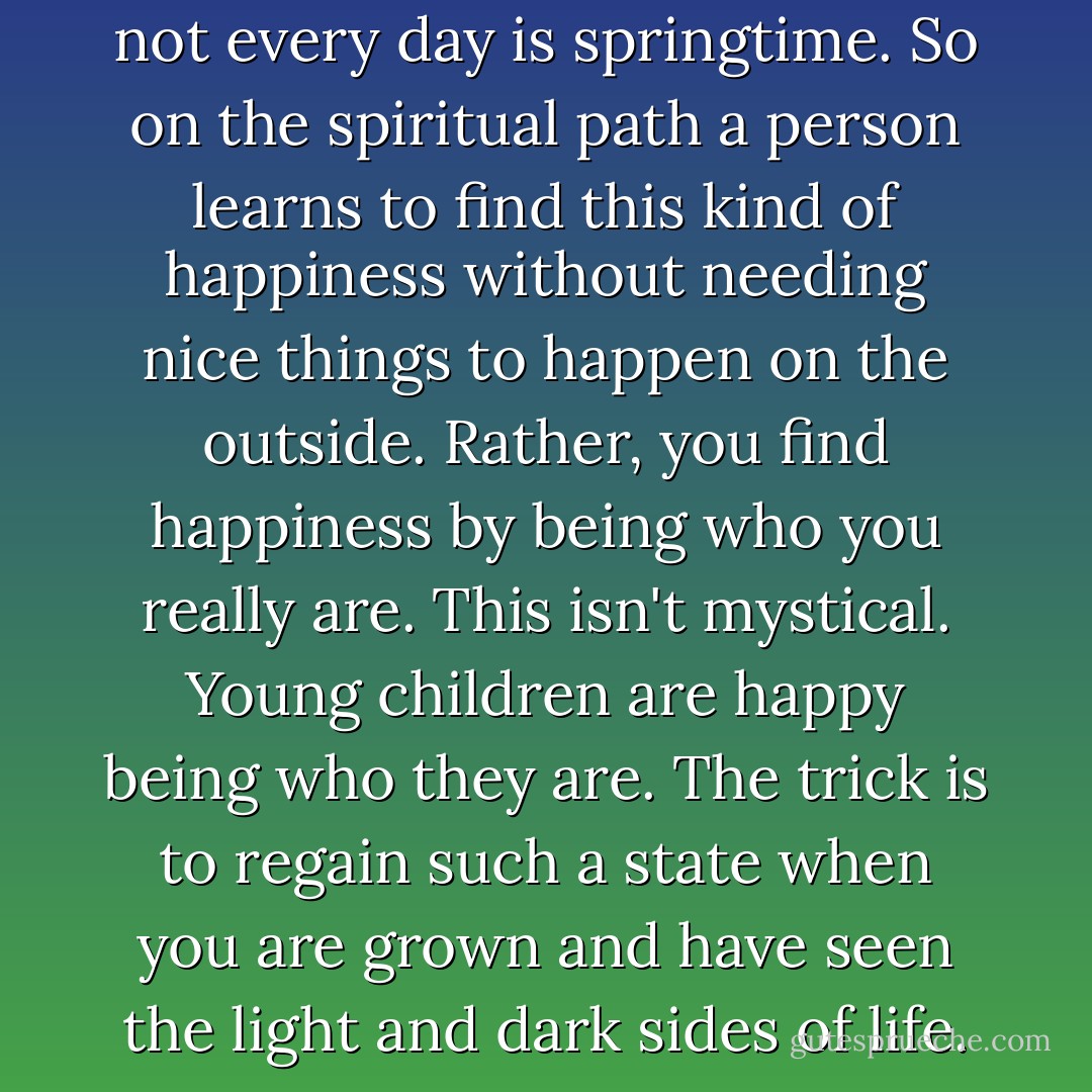 Not every sky will be blue and not every day is springtime. So on the spiritual path a person learns to find this kind of happiness without needing nice things to happen on the outside. Rather, you find happiness by being who you really are. This isn't mystical. Young children are happy being who they are. The trick is to regain such a state when you are grown and have seen the light and dark sides of life. - Deepak Chopra