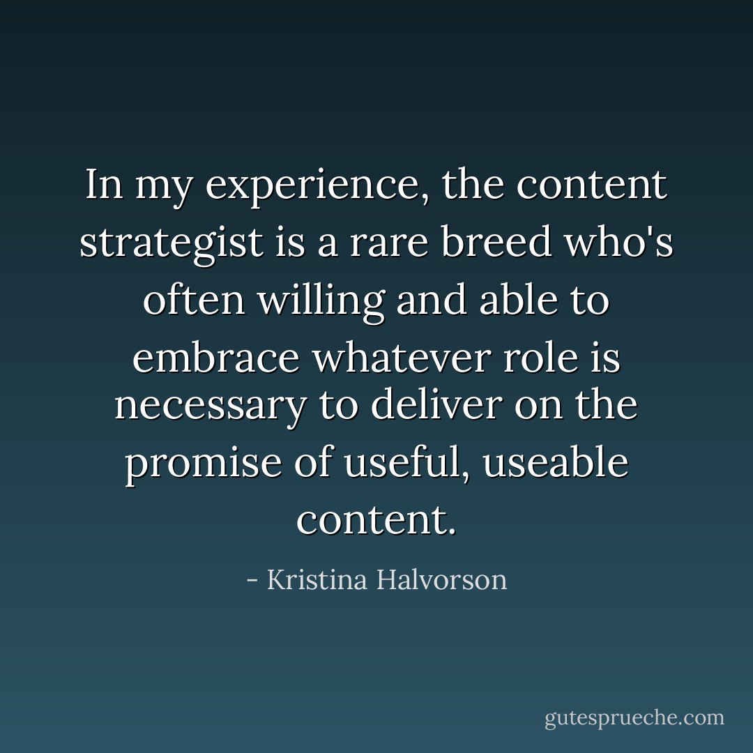 In my experience, the content strategist is a rare breed who's often willing and able to embrace whatever role is necessary to deliver on the promise of useful, useable content. - Kristina Halvorson