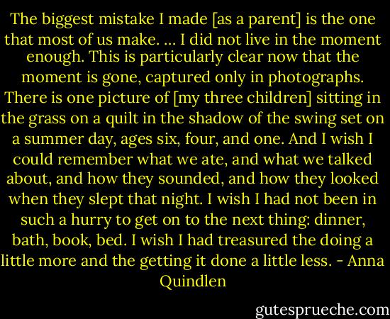 The biggest mistake I made [as a parent] is the one that most of us make. … I did not live in the moment enough. This is particularly clear now that the moment is gone, captured only in photographs. There is one picture of [my three children] sitting in the grass on a quilt in the shadow of the swing set on a summer day, ages six, four, and one. And I wish I could remember what we ate, and what we talked about, and how they sounded, and how they looked when they slept that night. I wish I had not been in such a hurry to get on to the next thing: dinner, bath, book, bed. I wish I had treasured the doing a little more and the getting it done a little less. - Anna Quindlen