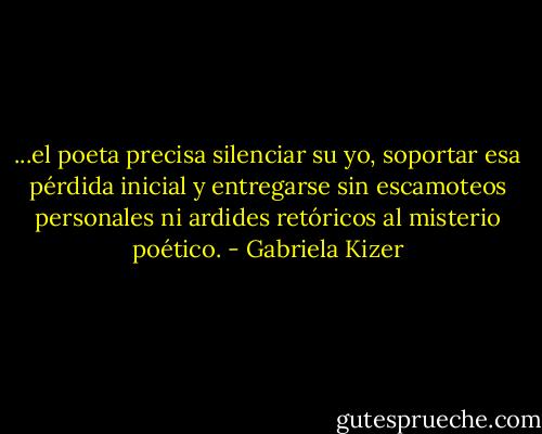 ...el poeta precisa silenciar su yo, soportar esa pérdida inicial y entregarse sin escamoteos personales ni ardides retóricos al misterio poético. - Gabriela Kizer