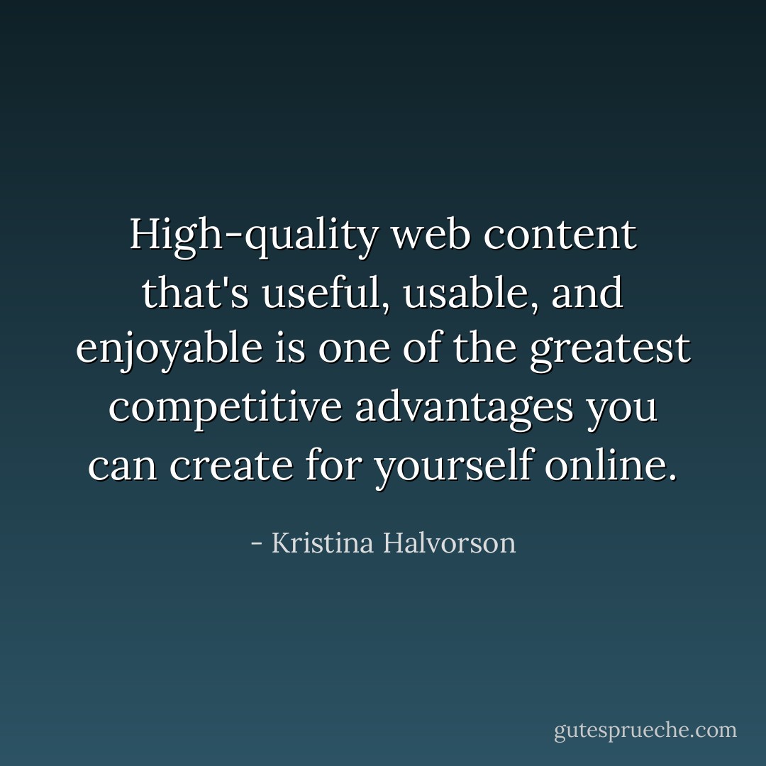 High-quality web content that's useful, usable, and enjoyable is one of the greatest competitive advantages you can create for yourself online. - Kristina Halvorson