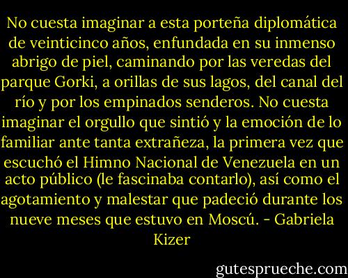 No cuesta imaginar a esta porteña diplomática de veinticinco años, enfundada en su inmenso abrigo de piel, caminando por las veredas del parque Gorki, a orillas de sus lagos, del canal del río y por los empinados senderos. No cuesta imaginar el orgullo que sintió y la emoción de lo familiar ante tanta extrañeza, la primera vez que escuchó el Himno Nacional de Venezuela en un acto público (le fascinaba contarlo), así como el agotamiento y malestar que padeció durante los nueve meses que estuvo en Moscú. - Gabriela Kizer