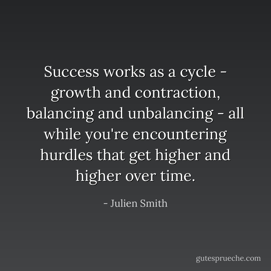 Success works as a cycle - growth and contraction, balancing and unbalancing - all while you're encountering hurdles that get higher and higher over time. - Julien Smith