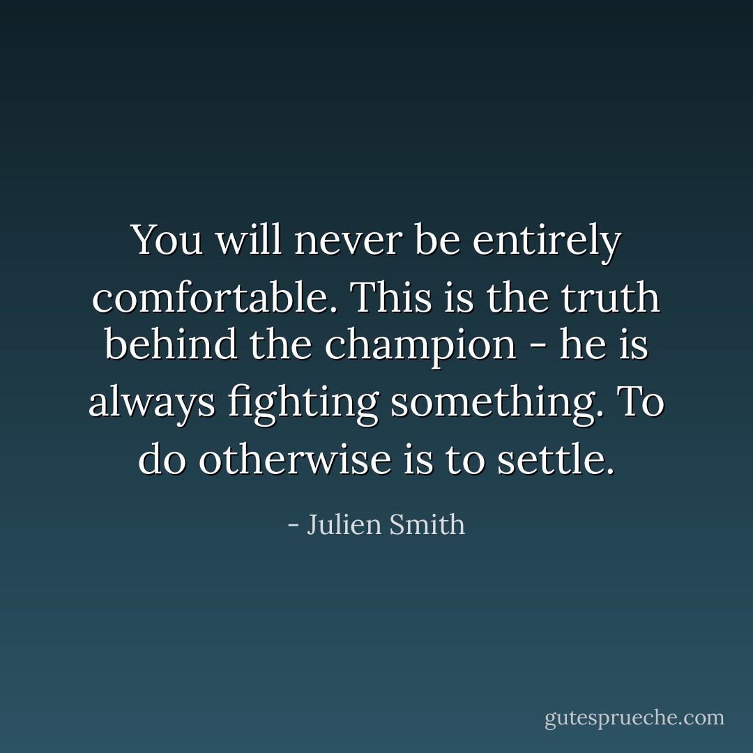 You will never be entirely comfortable. This is the truth behind the champion - he is always fighting something. To do otherwise is to settle. - Julien Smith