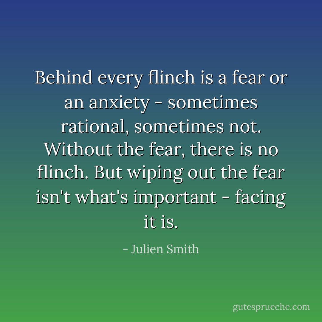 Behind every flinch is a fear or an anxiety - sometimes rational, sometimes not. Without the fear, there is no flinch. But wiping out the fear isn't what's important - facing it is. - Julien Smith