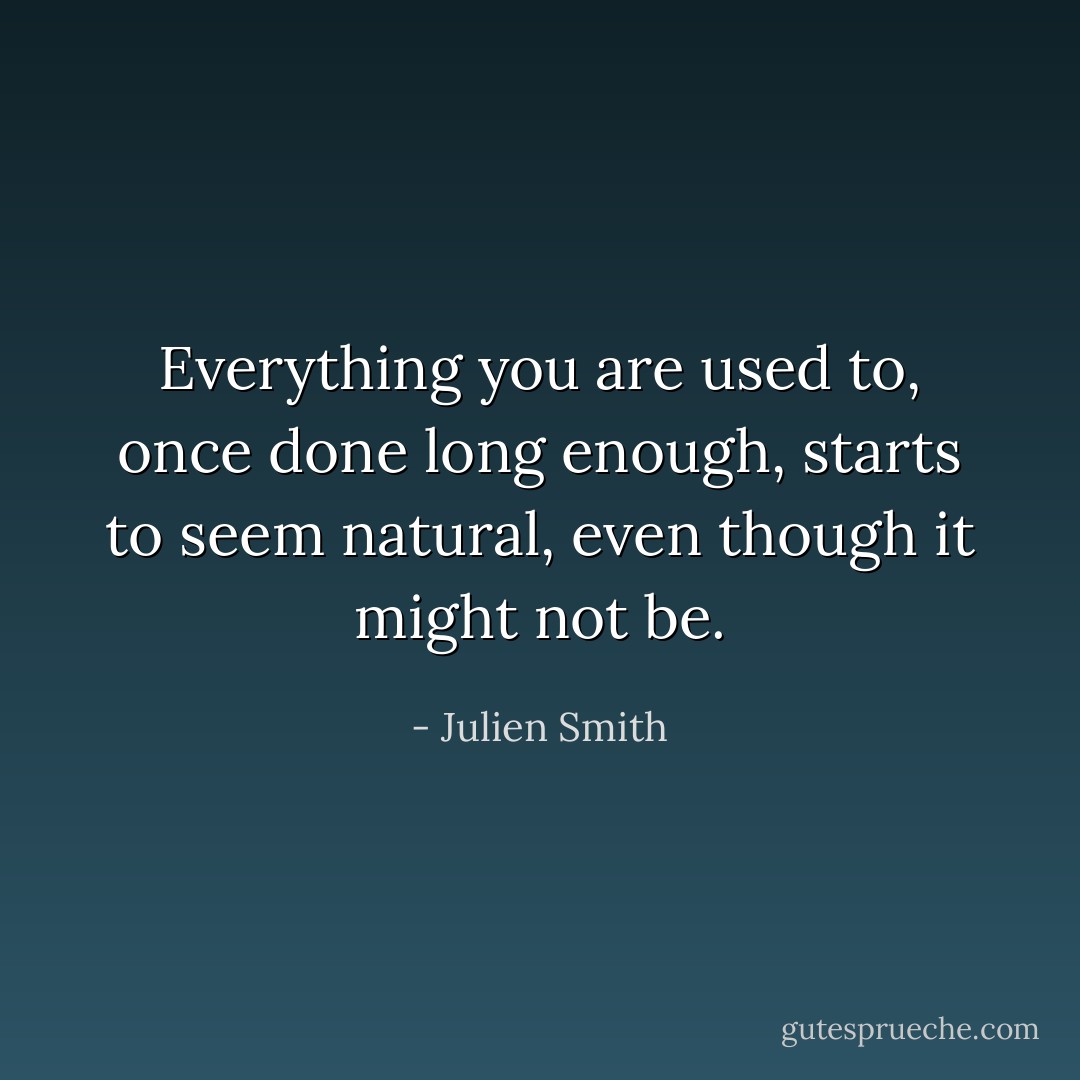 Everything you are used to, once done long enough, starts to seem natural, even though it might not be. - Julien Smith