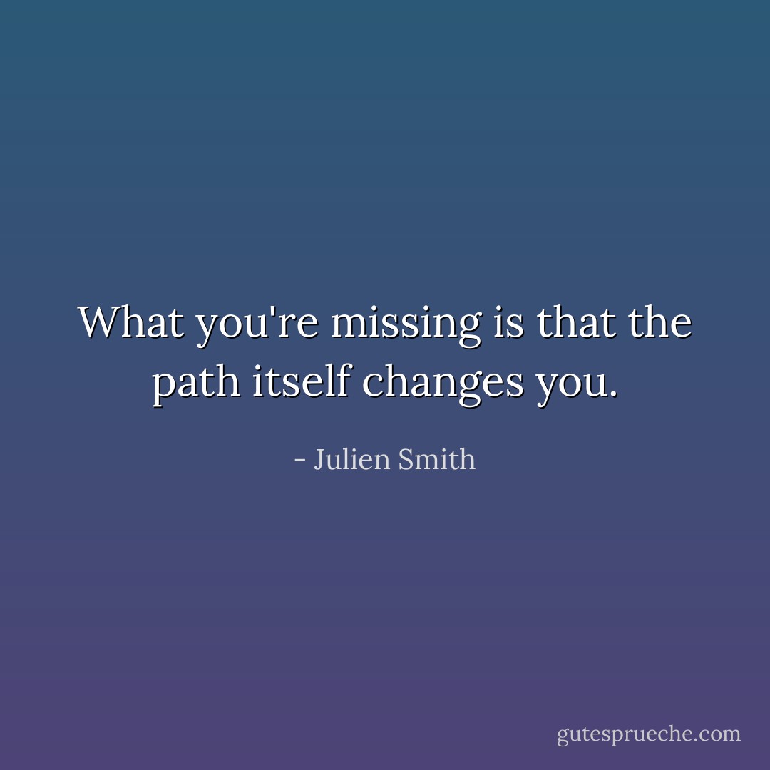 What you're missing is that the path itself changes you. - Julien Smith