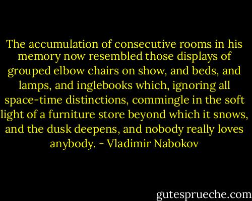The accumulation of consecutive rooms in his memory now resembled those displays of grouped elbow chairs on show, and beds, and lamps, and inglebooks which, ignoring all space-time distinctions, commingle in the soft light of a furniture store beyond which it snows, and the dusk deepens, and nobody really loves anybody. - Vladimir Nabokov