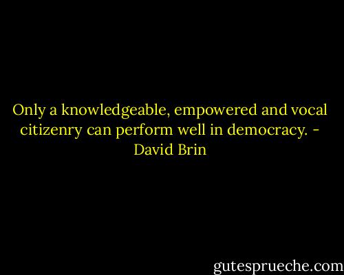 Only a knowledgeable, empowered and vocal citizenry can perform well in democracy. - David Brin