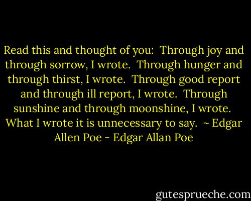 Read this and thought of you:<br /> Through joy and through sorrow, I wrote.<br /> Through hunger and through thirst, I wrote.<br /> Through good report and through ill report, I wrote.<br /> Through sunshine and through moonshine, I wrote.<br /> What I wrote it is unnecessary to say.<br /> ~ Edgar Allen Poe - Edgar Allan Poe