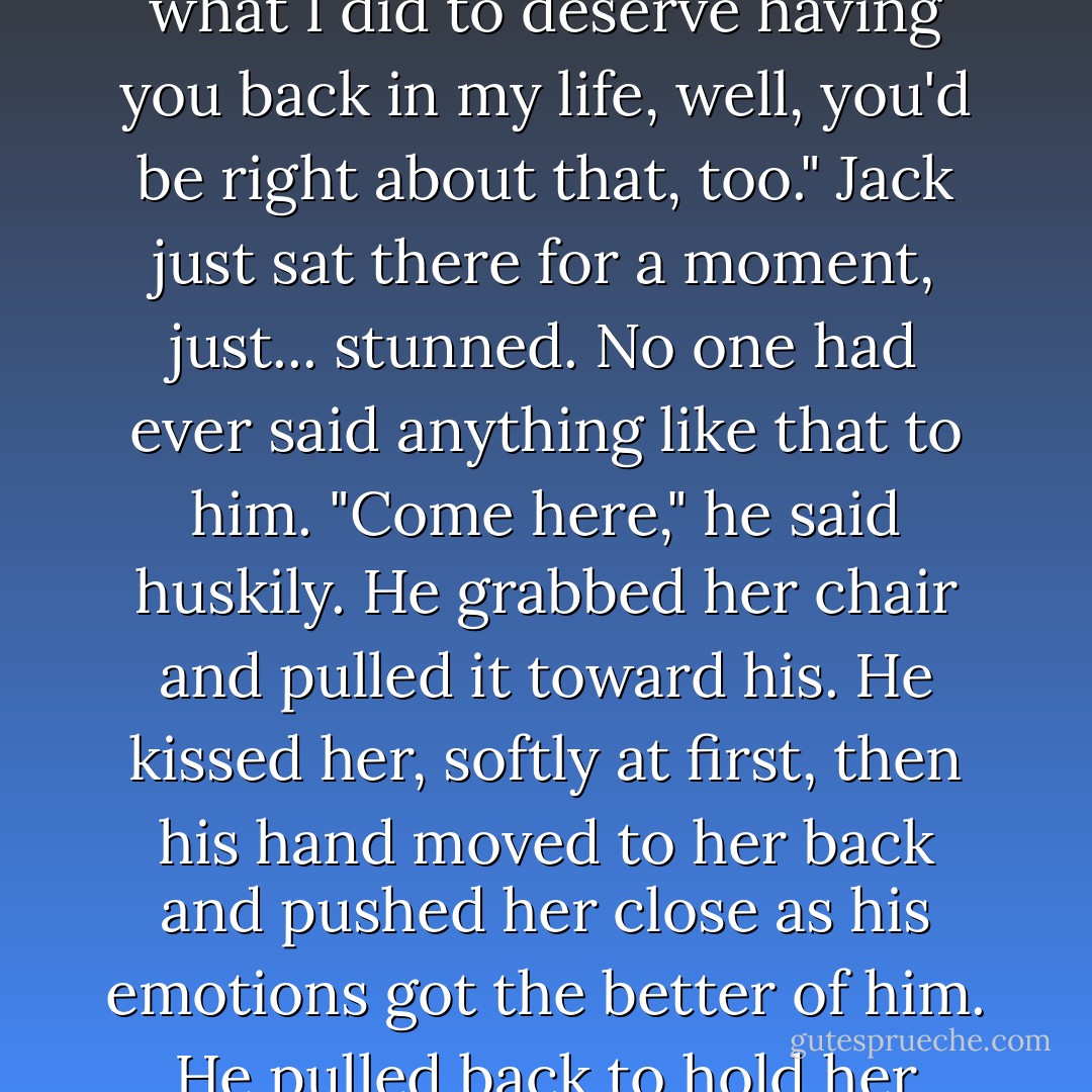 If you think it means I'm asking you to move in with me, you'd be right." Her expression turned more serious. "If you also think it means that I wake up every morning wondering what I did to deserve having you back in my life, well, you'd be right about that, too."<br />Jack just sat there for a moment, just... stunned. No one had ever said anything like that to him.<br />"Come here," he said huskily. He grabbed her chair and pulled it toward his. He kissed her, softly at first, then his hand moved to her back and pushed her close as his emotions got the better of him. He pulled back to hold her gaze. "I love you, Cameron. You know that, right?"<br />She kissed him back, whispering the words in his ear. "I love you, too. - Julie James