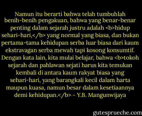 Namun itu berarti bahwa telah tumbuhlah benih-benih pengakuan, bahwa yang benar-benar penting dalam sejarah justru adalah <b>hidup sehari-hari,</b> yang normal yang biasa, dan bukan pertama-tama kehidupan serba luar biasa dari kaum ekstravagan serba mewah tapi kosong konsumtif. Dengan kata lain, kita mulai belajar, bahwa <b>tokoh sejarah dan pahlawan sejati harus kita temukan kembali di antara kaum rakyat biasa yang sehari-hari, yang barangkali kecil dalam harta maupun kuasa, namun besar dalam kesetiaannya demi kehidupan.</b> - Y.B. Mangunwijaya