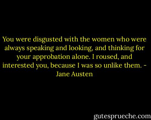 You were disgusted with the women who were always speaking and looking, and thinking for your approbation alone. I roused, and interested you, because I was so unlike them. - Jane Austen