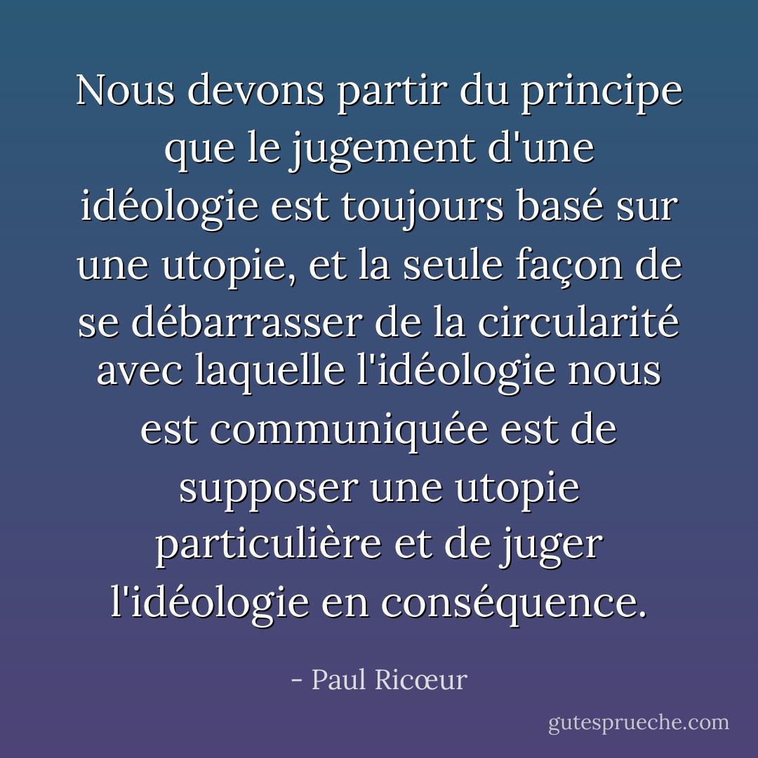 Nous devons partir du principe que le jugement d'une idéologie est toujours basé sur une utopie, et la seule façon de se débarrasser de la circularité avec laquelle l'idéologie nous est communiquée est de supposer une utopie particulière et de juger l'idéologie en conséquence. - Paul Ricœur