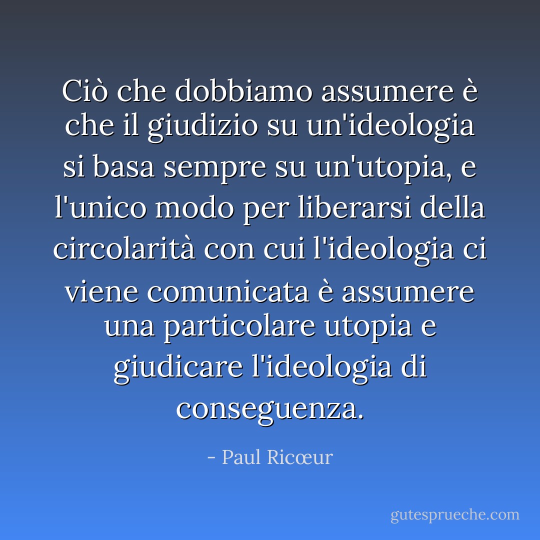 Ciò che dobbiamo assumere è che il giudizio su un'ideologia si basa sempre su un'utopia, e l'unico modo per liberarsi della circolarità con cui l'ideologia ci viene comunicata è assumere una particolare utopia e giudicare l'ideologia di conseguenza. - Paul Ricœur