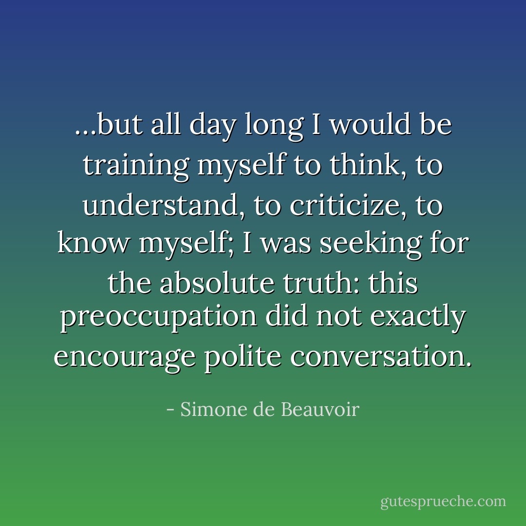 …but all day long I would be training myself to think, to understand, to criticize, to know myself; I was seeking for the absolute truth: this preoccupation did not exactly encourage polite conversation. - Simone de Beauvoir