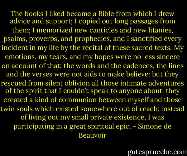 The books I liked became a Bible from which I drew advice and support; I copied out long passages from them; I memorized new canticles and new litanies, psalms, proverbs, and prophecies, and I sanctified every incident in my life by the recital of these sacred texts. My emotions, my tears, and my hopes were no less sincere on account of that; the words and the cadences, the lines and the verses were not aids to make believe: but they rescued from silent oblivion all those intimate adventures of the spirit that I couldn’t speak to anyone about; they created a kind of communion between myself and those twin souls which existed somewhere out of reach; instead of living out my small private existence, I was participating in a great spiritual epic. - Simone de Beauvoir