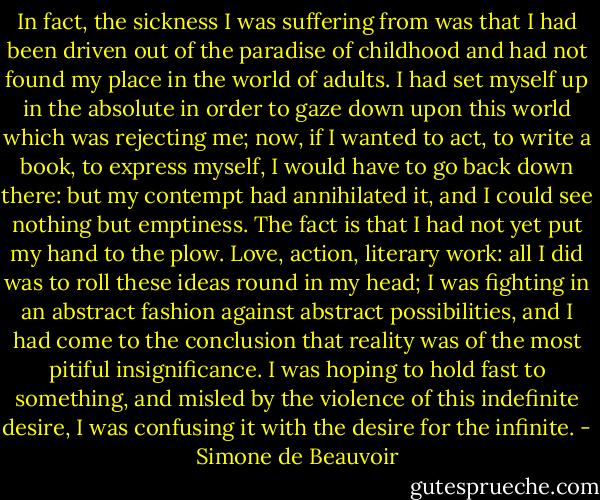 In fact, the sickness I was suffering from was that I had been driven out of the paradise of childhood and had not found my place in the world of adults. I had set myself up in the absolute in order to gaze down upon this world which was rejecting me; now, if I wanted to act, to write a book, to express myself, I would have to go back down there: but my contempt had annihilated it, and I could see nothing but emptiness. The fact is that I had not yet put my hand to the plow. Love, action, literary work: all I did was to roll these ideas round in my head; I was fighting in an abstract fashion against abstract possibilities, and I had come to the conclusion that reality was of the most pitiful insignificance. I was hoping to hold fast to something, and misled by the violence of this indefinite desire, I was confusing it with the desire for the infinite. - Simone de Beauvoir