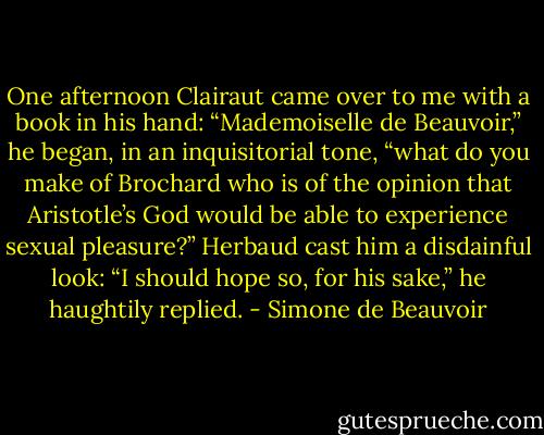 One afternoon Clairaut came over to me with a book in his hand: “Mademoiselle de Beauvoir,” he began, in an inquisitorial tone, “what do you make of Brochard who is of the opinion that Aristotle’s God would be able to experience sexual pleasure?” Herbaud cast him a disdainful look: “I should hope so, for his sake,” he haughtily replied. - Simone de Beauvoir