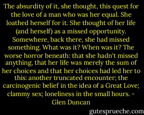 The absurdity of it, she thought, this quest for the love of a man who was her equal. She loathed herself for it. She thought of her life (and herself) as a missed opportunity. Somewhere, back there, she had missed something. What was it? When was it? The worse horror beneath: that she hadn't missed anything, that her life was merely the sum of her choices and that her choices had led her to this: another truncated encounter; the carcinogenic belief in the idea of a Great Love; clammy sex; loneliness in the small hours. - Glen Duncan