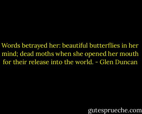 Words betrayed her: beautiful butterflies in her mind; dead moths when she opened her mouth for their release into the world. - Glen Duncan