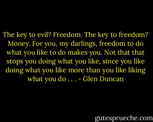 The key to evil? Freedom. The key to freedom? Money. For you, my darlings, freedom to do what you like to do makes you. Not that that stops you doing what you like, since you like doing what you like more than you like liking what you do . . . - Glen Duncan
