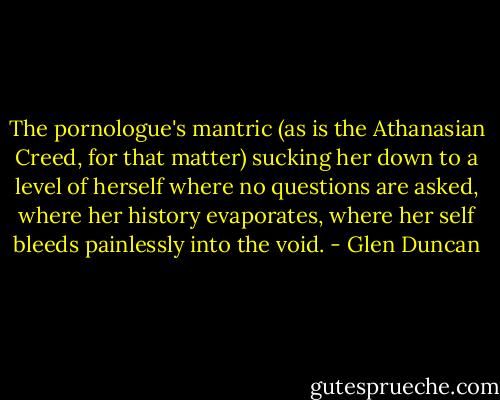 The pornologue's mantric (as is the Athanasian Creed, for that matter) sucking her down to a level of herself where no questions are asked, where her history evaporates, where her self bleeds painlessly into the void. - Glen Duncan