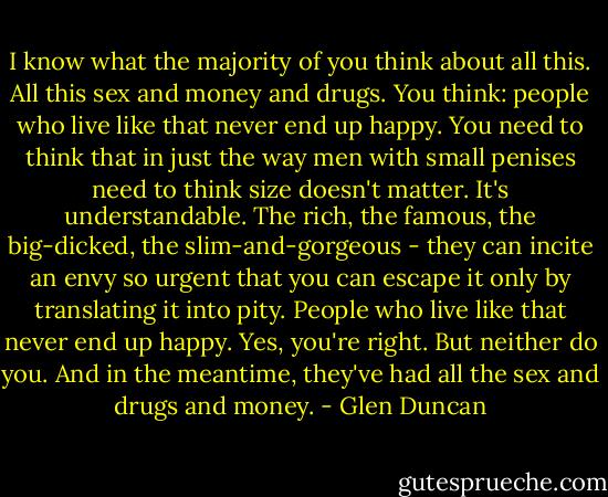I know what the majority of you think about all this. All this sex and money and drugs. You think: people who live like that never end up happy. You need to think that in just the way men with small penises need to think size doesn't matter. It's understandable. The rich, the famous, the big-dicked, the slim-and-gorgeous - they can incite an envy so urgent that you can escape it only by translating it into pity. People who live like that never end up happy. Yes, you're right. But neither do you. And in the meantime, they've had all the sex and drugs and money. - Glen Duncan