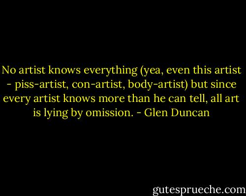 No artist knows everything (yea, even this artist - piss-artist, con-artist, body-artist) but since every artist knows more than he can tell, all art is lying by omission. - Glen Duncan