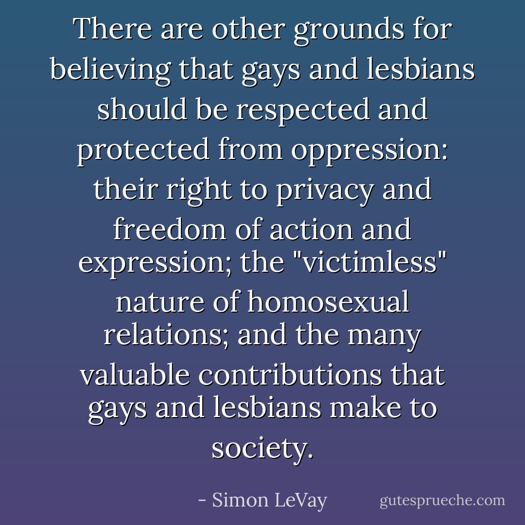 There are other grounds for believing that gays and lesbians should be respected and protected from oppression: their right to privacy and freedom of action<br />and expression; the "victimless" nature of homosexual relations; and the many valuable contributions that gays and lesbians make to society. - Simon LeVay