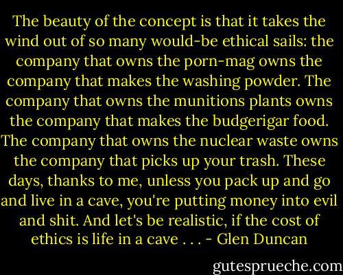 The beauty of the concept is that it takes the wind out of so many would-be ethical sails: the company that owns the porn-mag owns the company that makes the washing powder. The company that owns the munitions plants owns the company that makes the budgerigar food. The company that owns the nuclear waste owns the company that picks up your trash. These days, thanks to me, unless you pack up and go and live in a cave, you're putting money into evil and shit. And let's be realistic, if the cost of ethics is life in a cave . . . - Glen Duncan