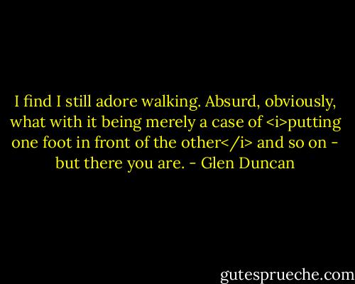 I find I still adore walking. Absurd, obviously, what with it being merely a case of <i>putting one foot in front of the other</i> and so on - but there you are. - Glen Duncan
