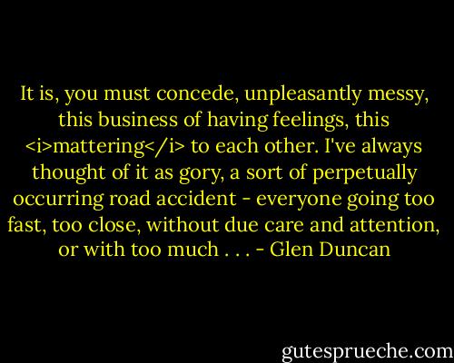 It is, you must concede, unpleasantly messy, this business of having feelings, this <i>mattering</i> to each other. I've always thought of it as gory, a sort of perpetually occurring road accident - everyone going too fast, too close, without due care and attention, or with too much . . . - Glen Duncan