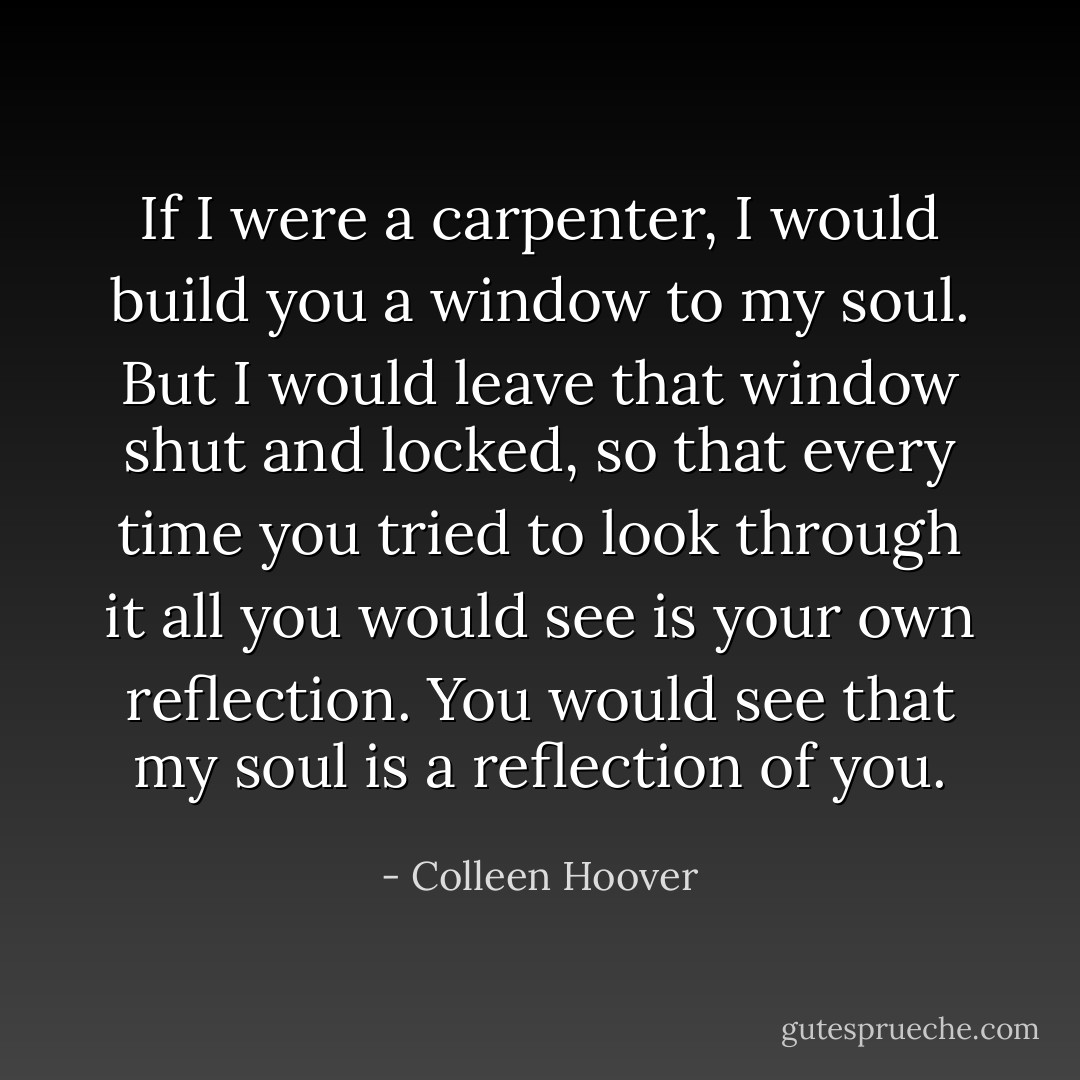 If I were a carpenter, I would build you a window to my soul. But I would leave that window shut and locked, so that every time you tried to look through it all you would see is your own reflection. You would see that my soul is a reflection of you. - Colleen Hoover