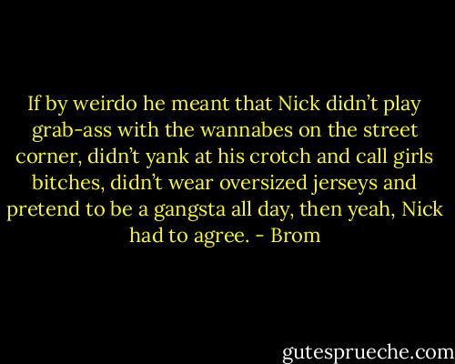 If by weirdo he meant that Nick didn’t play grab-ass with the wannabes on the street corner, didn’t yank at his crotch and call girls bitches, didn’t wear oversized jerseys and pretend to be a gangsta all day, then yeah, Nick had to agree. - Brom