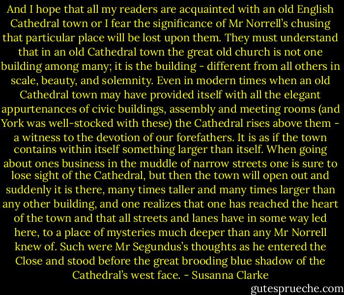 And I hope that all my readers are acquainted with an old English Cathedral town or I fear the significance of Mr Norrell’s chusing that particular place will be lost upon them. They must understand that in an old Cathedral town the great old church is not one building among many; it is the building - different from all others in scale, beauty, and solemnity. Even in modern times when an old Cathedral town may have provided itself with all the elegant appurtenances of civic buildings, assembly and meeting rooms (and York was well-stocked with these) the Cathedral rises above them - a witness to the devotion of our forefathers. It is as if the town contains within itself something larger than itself. When going about ones business in the muddle of narrow streets one is sure to lose sight of the Cathedral, but then the town will open out and suddenly it is there, many times taller and many times larger than any other building, and one realizes that one has reached the heart of the town and that all streets and lanes have in some way led here, to a place of mysteries much deeper than any Mr Norrell knew of. Such were Mr Segundus’s thoughts as he entered the Close and stood before the great brooding blue shadow of the Cathedral’s west face. - Susanna Clarke