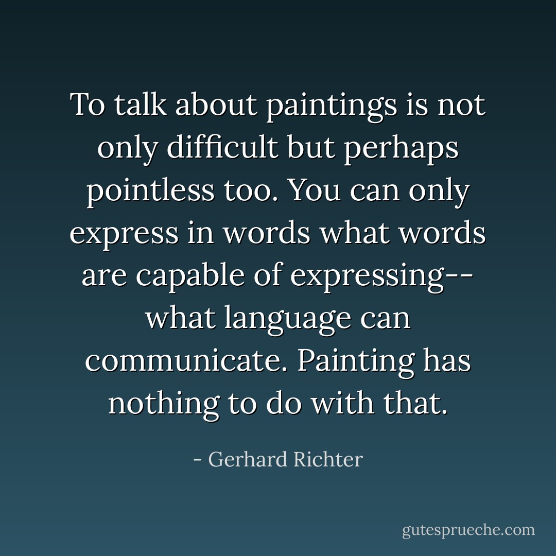 To talk about paintings is not only difficult but perhaps pointless too. You can only express in words what words are capable of expressing-- what language can communicate. Painting has nothing to do with that. - Gerhard Richter